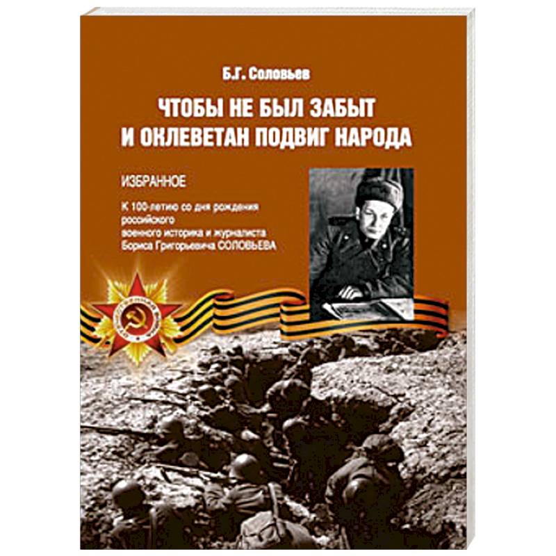 Чтобы не был забыт и оклеветан подвиг народа. Избранное. К 100-летию со дня рождения российского военного историка и журналиста Бориса Григорьевича Соловьева