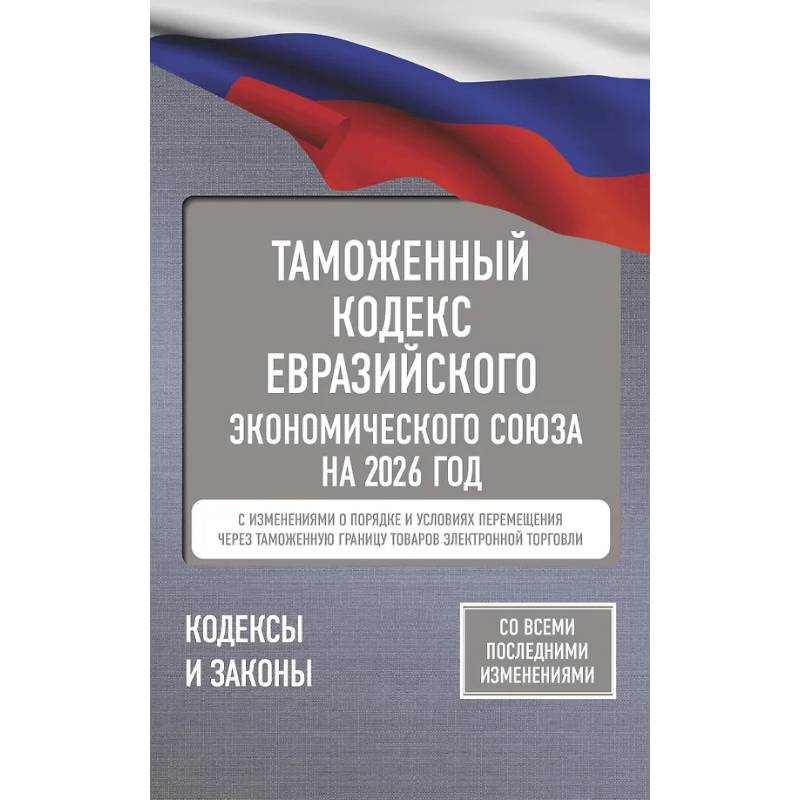 Таможенный кодекс Евразийского экономического союза на 2026 год. С изменениями о порядке и условиях перемещения через таможенную границу товаров электронной торговли